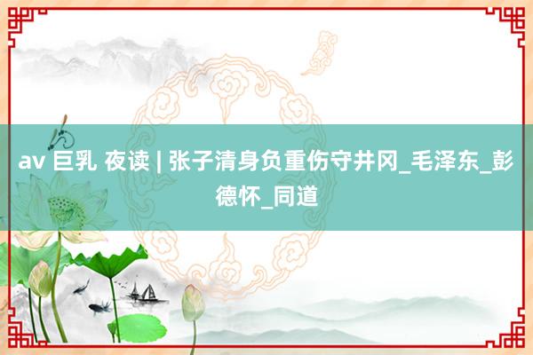 av 巨乳 夜读 | 张子清身负重伤守井冈_毛泽东_彭德怀_同道