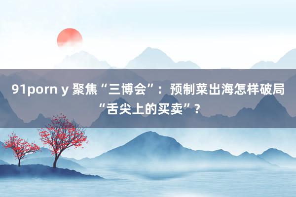 91porn y 聚焦“三博会”：预制菜出海怎样破局“舌尖上的买卖”？