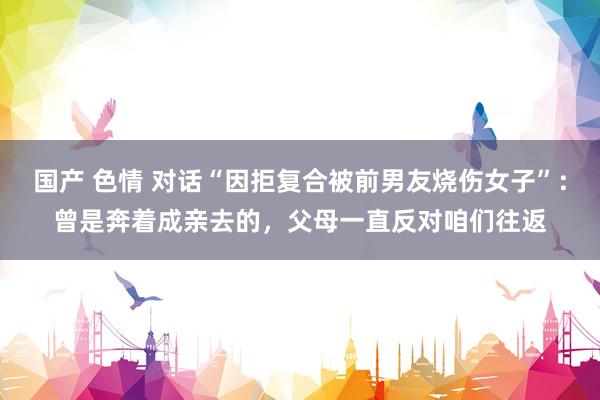 国产 色情 对话“因拒复合被前男友烧伤女子”：曾是奔着成亲去的，父母一直反对咱们往返