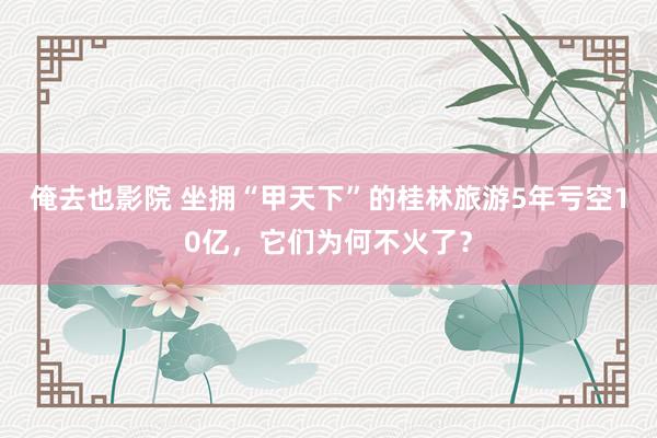俺去也影院 坐拥“甲天下”的桂林旅游5年亏空10亿，它们为何不火了？