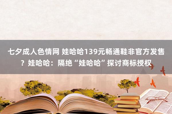 七夕成人色情网 娃哈哈139元畅通鞋非官方发售？娃哈哈：隔绝“娃哈哈”探讨商标授权