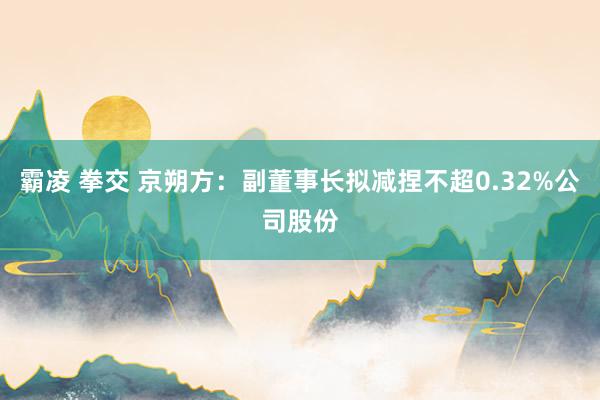霸凌 拳交 京朔方：副董事长拟减捏不超0.32%公司股份
