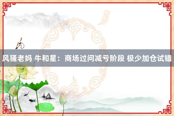 风骚老妈 牛和星:商场过问减亏阶段 极少加仓试错