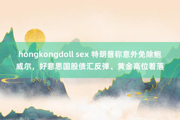 hongkongdoll sex 特朗普称意外免除鲍威尔，好意思国股债汇反弹、黄金高位着落