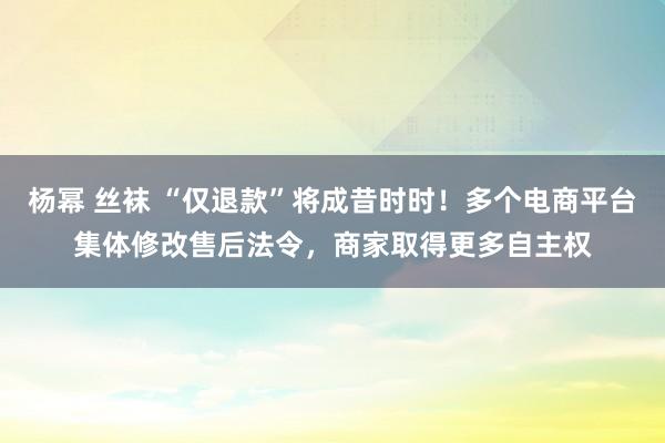 杨幂 丝袜 “仅退款”将成昔时时！多个电商平台集体修改售后法令，商家取得更多自主权