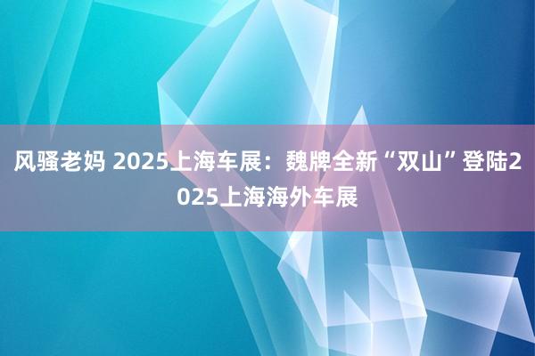 风骚老妈 2025上海车展：魏牌全新“双山”登陆2025上海海外车展