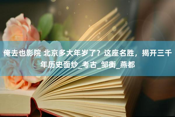 俺去也影院 北京多大年岁了？这座名胜，揭开三千年历史面纱_考古_邹衡_燕都