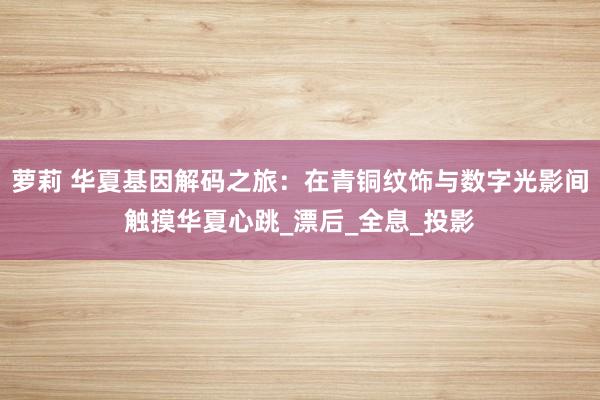 萝莉 华夏基因解码之旅：在青铜纹饰与数字光影间触摸华夏心跳_漂后_全息_投影