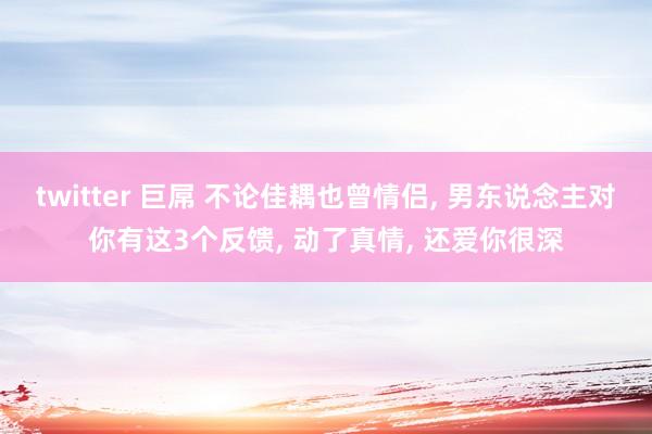 twitter 巨屌 不论佳耦也曾情侣， 男东说念主对你有这3个反馈， 动了真情， 还爱你很深