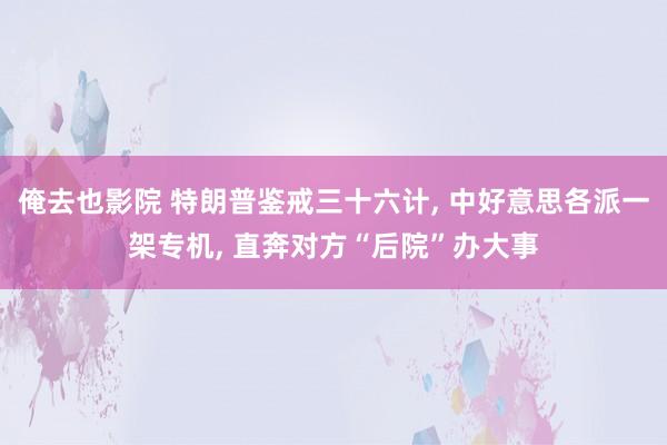 俺去也影院 特朗普鉴戒三十六计， 中好意思各派一架专机， 直奔对方“后院”办大事