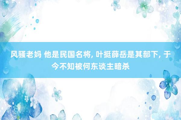 风骚老妈 他是民国名将， 叶挺薛岳是其部下， 于今不知被何东谈主暗杀