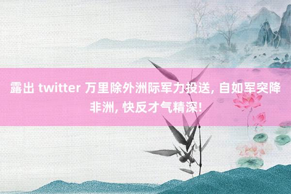 露出 twitter 万里除外洲际军力投送， 自如军突降非洲， 快反才气精深!