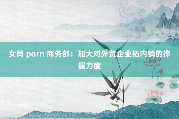 女同 porn 商务部：加大对外贸企业拓内销的撑握力度