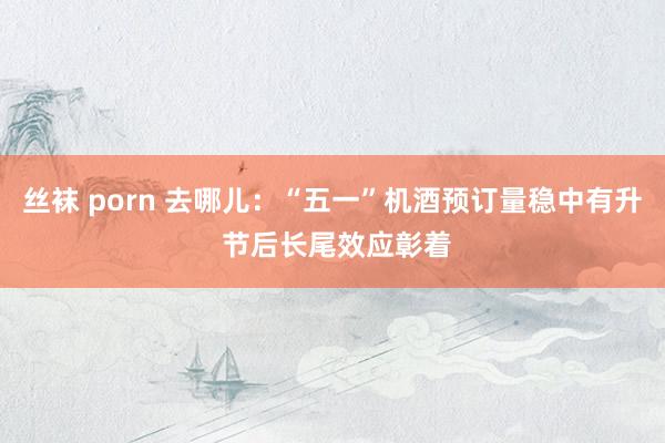 丝袜 porn 去哪儿：“五一”机酒预订量稳中有升 节后长尾效应彰着