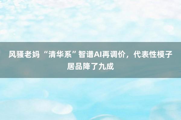 风骚老妈 “清华系”智谱AI再调价，代表性模子居品降了九成