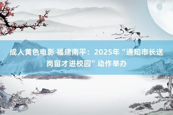 成人黄色电影 福建南平：2025年“通知市长送岗留才进校园”动作举办