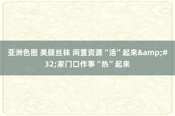 亚洲色图 美腿丝袜 闲置资源“活”起来&#32;家门口作事“热”起来