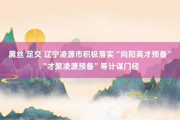黑丝 足交 辽宁凌源市积极落实“向阳英才预备”“才聚凌源预备”等计谋门径