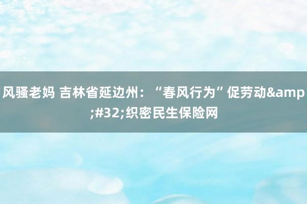 风骚老妈 吉林省延边州：“春风行为”促劳动&#32;织密民生保险网