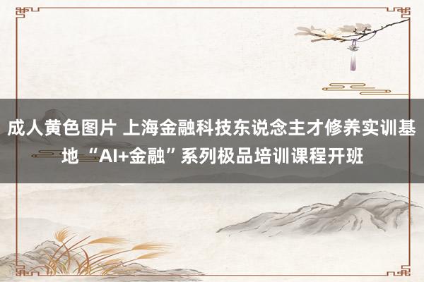 成人黄色图片 上海金融科技东说念主才修养实训基地 “AI+金融”系列极品培训课程开班