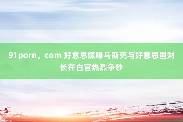 91porn。com 好意思媒曝马斯克与好意思国财长在白宫热烈争吵