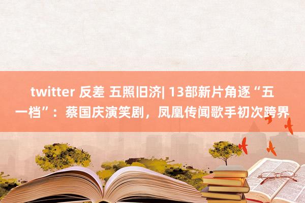 twitter 反差 五照旧济| 13部新片角逐“五一档”：蔡国庆演笑剧，凤凰传闻歌手初次跨界