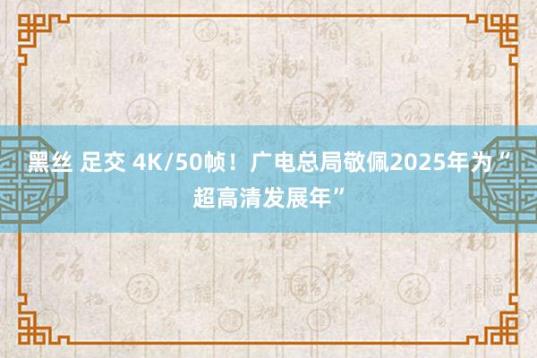 黑丝 足交 4K/50帧！广电总局敬佩2025年为“超高清发展年”