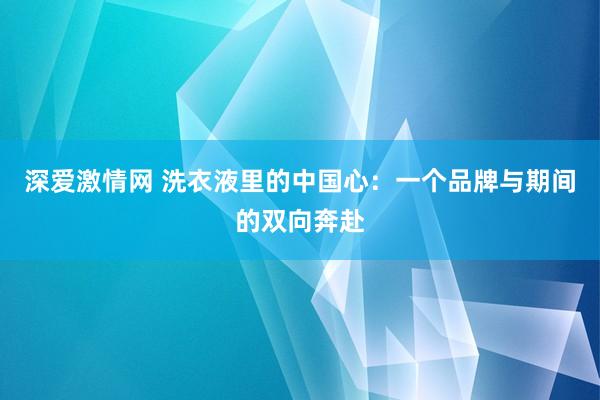深爱激情网 洗衣液里的中国心：一个品牌与期间的双向奔赴