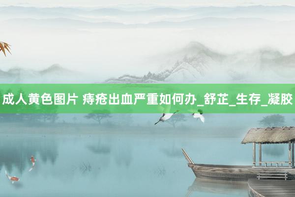 成人黄色图片 痔疮出血严重如何办_舒芷_生存_凝胶