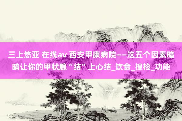 三上悠亚 在线av 西安甲康病院——这五个因素暗暗让你的甲状腺“结”上心结_饮食_搜检_功能