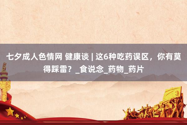 七夕成人色情网 健康谈 | 这6种吃药误区，你有莫得踩雷？_食说念_药物_药片