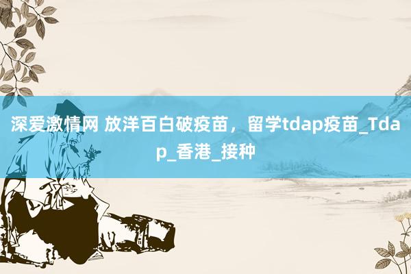 深爱激情网 放洋百白破疫苗，留学tdap疫苗_Tdap_香港_接种