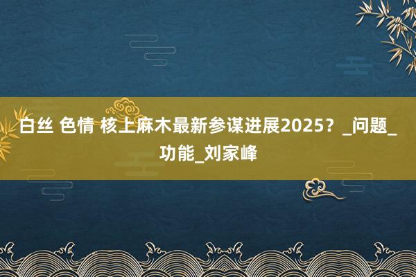 白丝 色情 核上麻木最新参谋进展2025？_问题_功能_刘家峰