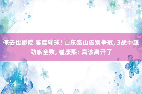 俺去也影院 萎靡输球! 山东泰山告别争冠， 3战中超劲旅全败， 崔康熙: 真该离开了