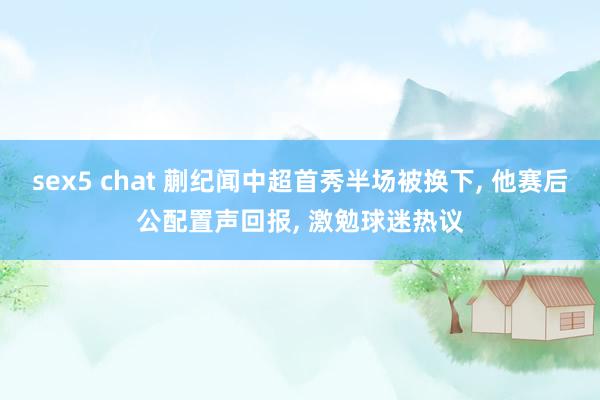 sex5 chat 蒯纪闻中超首秀半场被换下， 他赛后公配置声回报， 激勉球迷热议