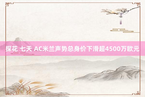 探花 七天 AC米兰声势总身价下滑超4500万欧元