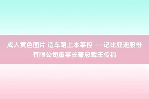 成人黄色图片 造车路上本事控 ——记比亚迪股份有限公司董事长兼总裁王传福