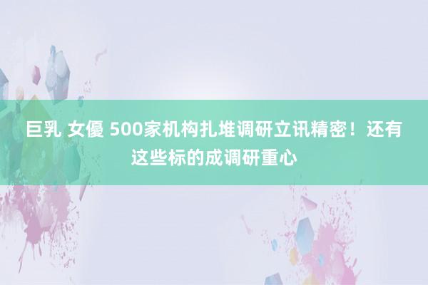 巨乳 女優 500家机构扎堆调研立讯精密！还有这些标的成调研重心