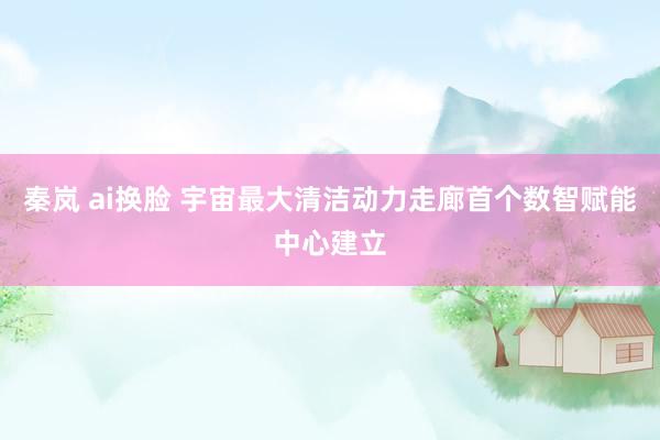 秦岚 ai换脸 宇宙最大清洁动力走廊首个数智赋能中心建立