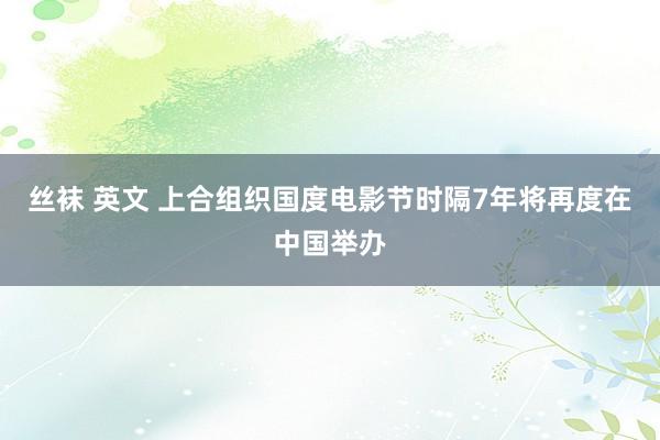 丝袜 英文 上合组织国度电影节时隔7年将再度在中国举办