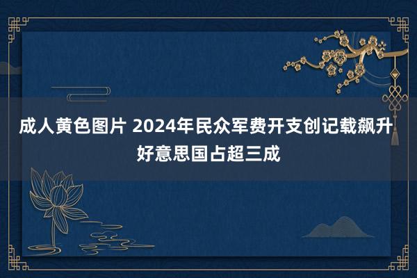 成人黄色图片 2024年民众军费开支创记载飙升 好意思国占超三成