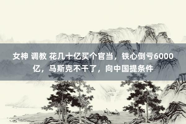 女神 调教 花几十亿买个官当，铁心倒亏6000亿，马斯克不干了，向中国提条件