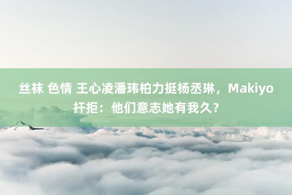 丝袜 色情 王心凌潘玮柏力挺杨丞琳，Makiyo扞拒：他们意志她有我久？