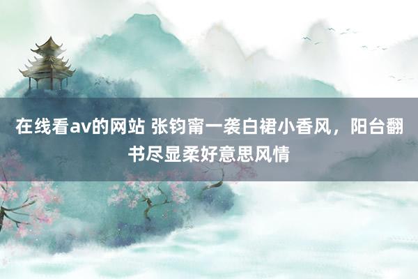 在线看av的网站 张钧甯一袭白裙小香风，阳台翻书尽显柔好意思风情