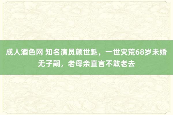 成人酒色网 知名演员颜世魁，一世灾荒68岁未婚无子嗣，老母亲直言不敢老去