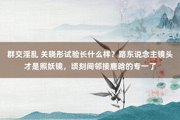 群交淫乱 关晓彤试验长什么样？路东说念主镜头才是照妖镜，顷刻间邻接鹿晗的专一了