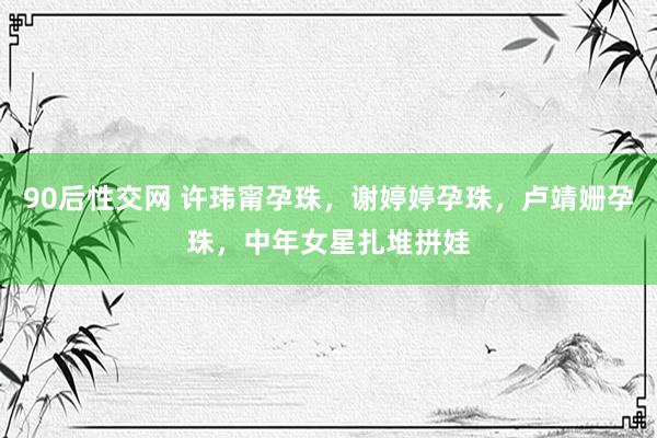 90后性交网 许玮甯孕珠，谢婷婷孕珠，卢靖姗孕珠，中年女星扎堆拼娃