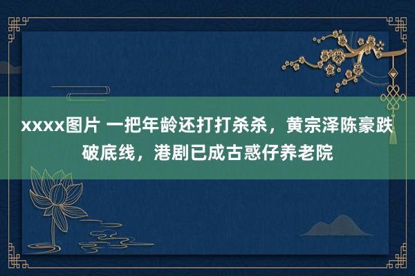 xxxx图片 一把年龄还打打杀杀，黄宗泽陈豪跌破底线，港剧已成古惑仔养老院