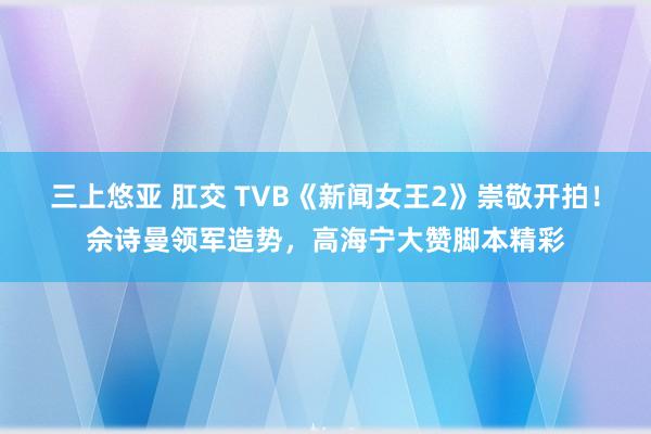 三上悠亚 肛交 TVB《新闻女王2》崇敬开拍！佘诗曼领军造势，高海宁大赞脚本精彩