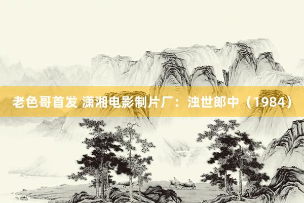 老色哥首发 潇湘电影制片厂：浊世郎中（1984）